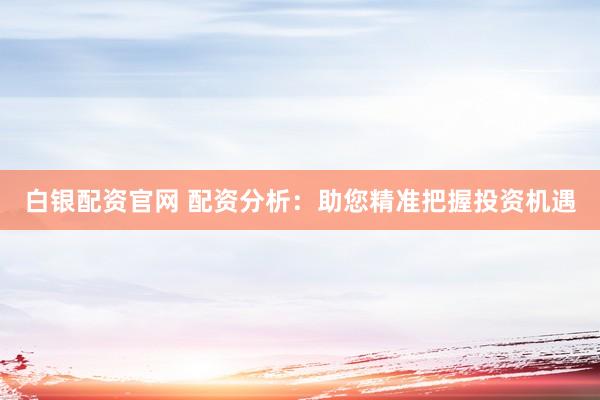 白银配资官网 配资分析：助您精准把握投资机遇
