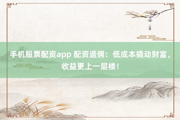 手机股票配资app 配资返佣：低成本撬动财富，收益更上一层楼！