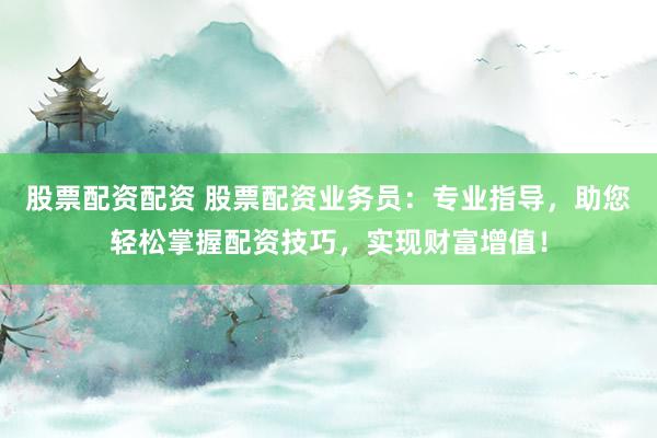 股票配资配资 股票配资业务员：专业指导，助您轻松掌握配资技巧，实现财富增值！