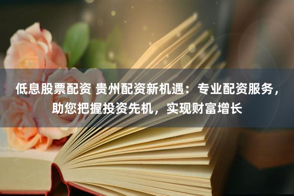 低息股票配资 贵州配资新机遇：专业配资服务，助您把握投资先机，实现财富增长