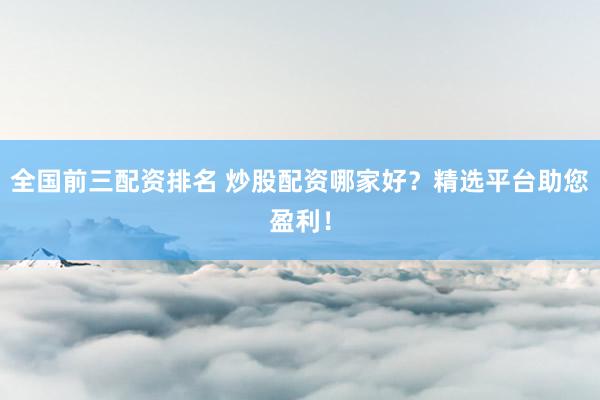 全国前三配资排名 炒股配资哪家好？精选平台助您盈利！