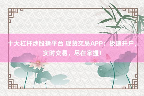 十大杠杆炒股指平台 现货交易APP：极速开户，实时交易，尽在掌握！