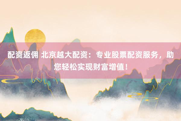 配资返佣 北京越大配资：专业股票配资服务，助您轻松实现财富增值！