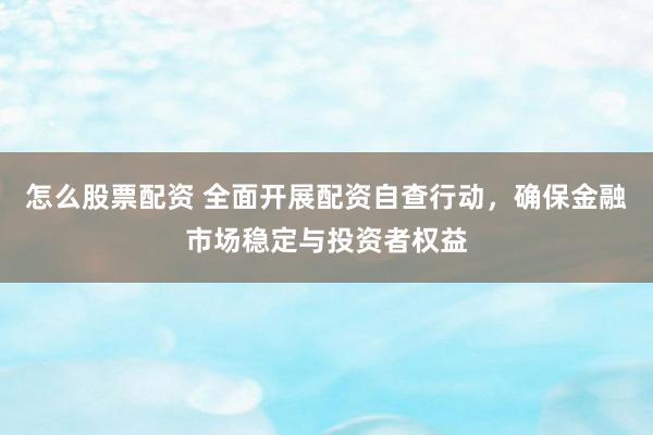 怎么股票配资 全面开展配资自查行动，确保金融市场稳定与投资者权益