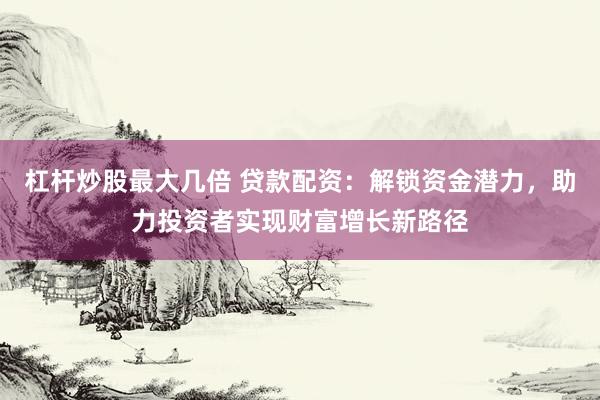杠杆炒股最大几倍 贷款配资：解锁资金潜力，助力投资者实现财富增长新路径