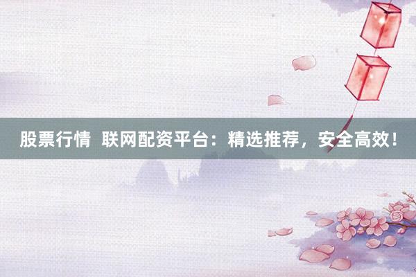 股票行情  联网配资平台：精选推荐，安全高效！