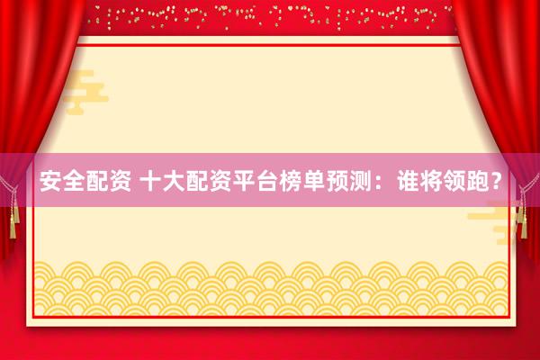 安全配资 十大配资平台榜单预测：谁将领跑？