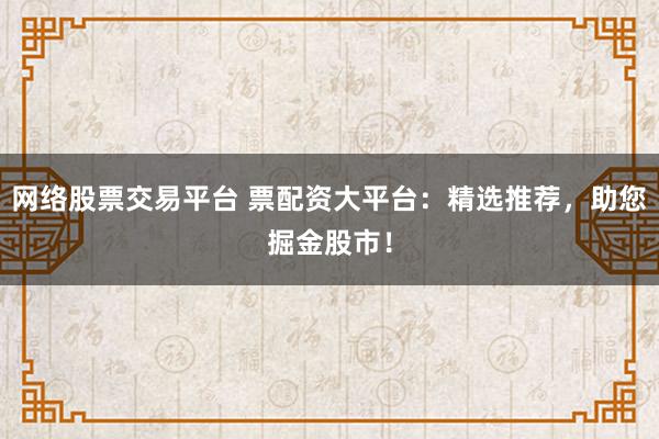 网络股票交易平台 票配资大平台：精选推荐，助您掘金股市！