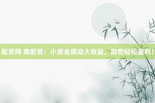 配资网 趣配资：小资金撬动大收益，助您轻松盈利！