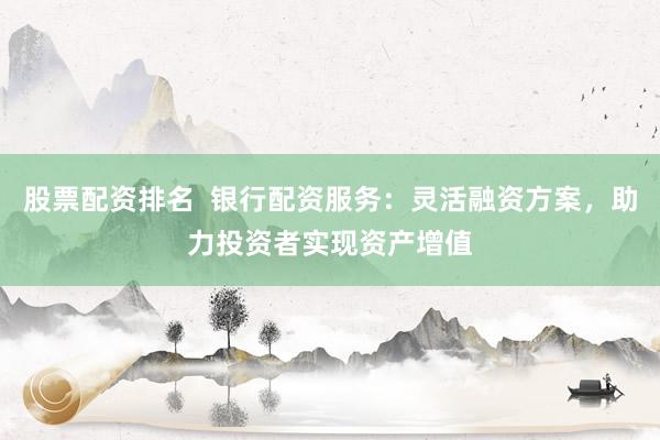 股票配资排名  银行配资服务：灵活融资方案，助力投资者实现资产增值