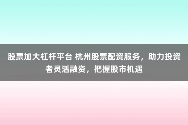 股票加大杠杆平台 杭州股票配资服务，助力投资者灵活融资，把握股市机遇