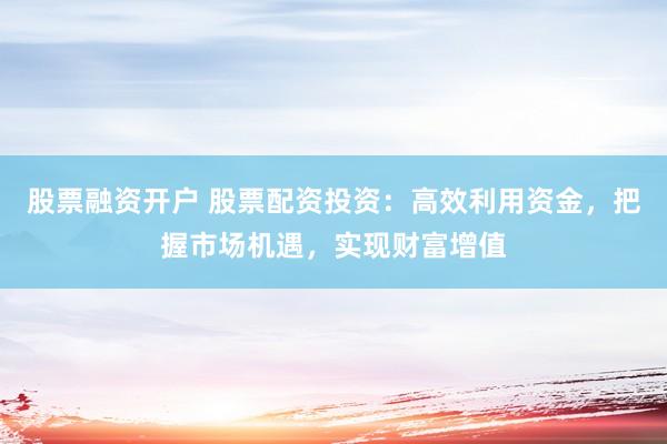 股票融资开户 股票配资投资：高效利用资金，把握市场机遇，实现财富增值