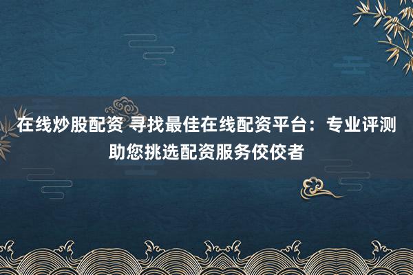 在线炒股配资 寻找最佳在线配资平台：专业评测助您挑选配资服务佼佼者