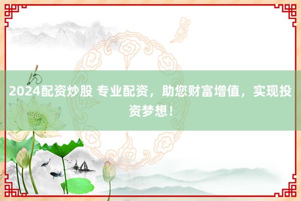 2024配资炒股 专业配资，助您财富增值，实现投资梦想！