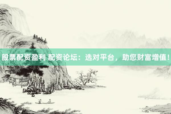 股票配资盈利 配资论坛：选对平台，助您财富增值！