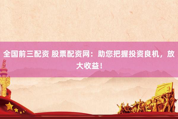 全国前三配资 股票配资网：助您把握投资良机，放大收益！