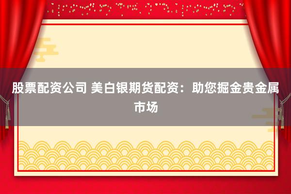 股票配资公司 美白银期货配资：助您掘金贵金属市场