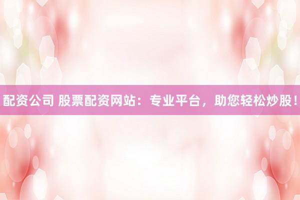 配资公司 股票配资网站：专业平台，助您轻松炒股！