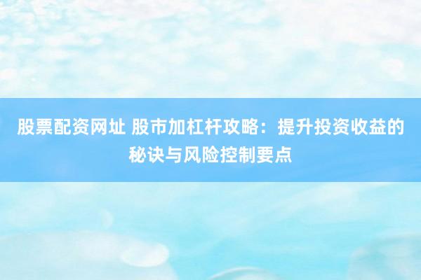 股票配资网址 股市加杠杆攻略：提升投资收益的秘诀与风险控制要点