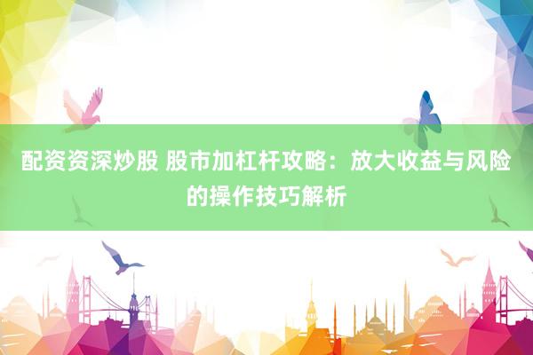 配资资深炒股 股市加杠杆攻略：放大收益与风险的操作技巧解析