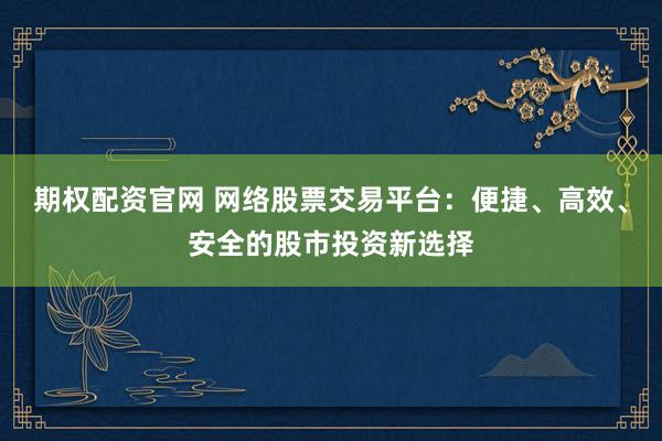 期权配资官网 网络股票交易平台：便捷、高效、安全的股市投资新选择