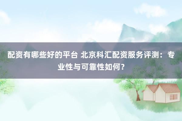 配资有哪些好的平台 北京科汇配资服务评测：专业性与可靠性如何？