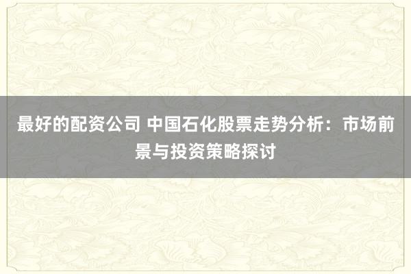 最好的配资公司 中国石化股票走势分析：市场前景与投资策略探讨