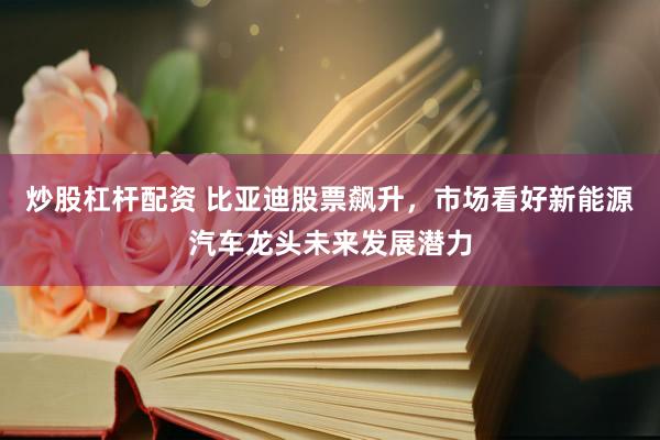 炒股杠杆配资 比亚迪股票飙升，市场看好新能源汽车龙头未来发展潜力