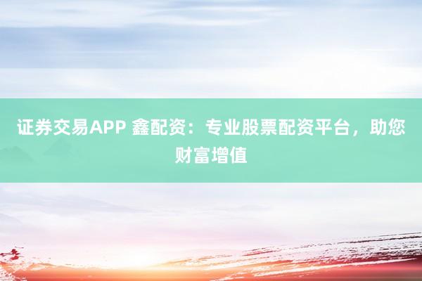 证券交易APP 鑫配资：专业股票配资平台，助您财富增值