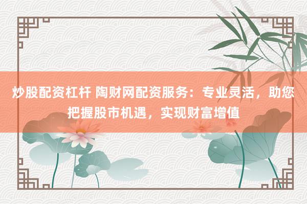 炒股配资杠杆 陶财网配资服务：专业灵活，助您把握股市机遇，实现财富增值
