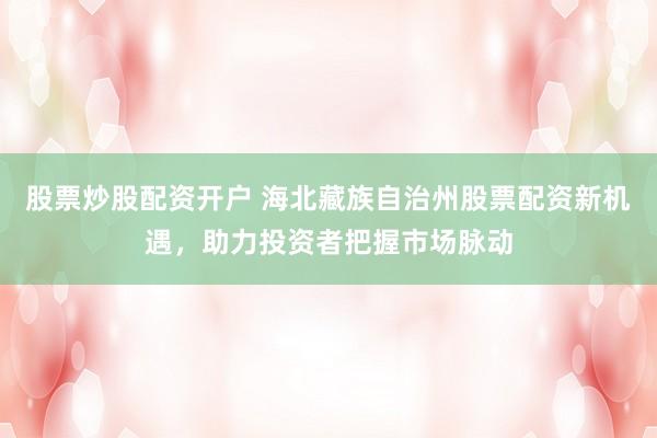 股票炒股配资开户 海北藏族自治州股票配资新机遇，助力投资者把握市场脉动