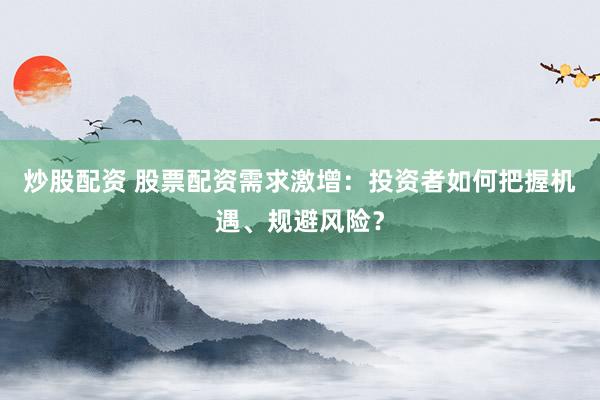 炒股配资 股票配资需求激增：投资者如何把握机遇、规避风险？