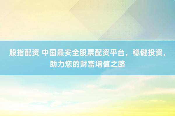 股指配资 中国最安全股票配资平台，稳健投资，助力您的财富增值之路