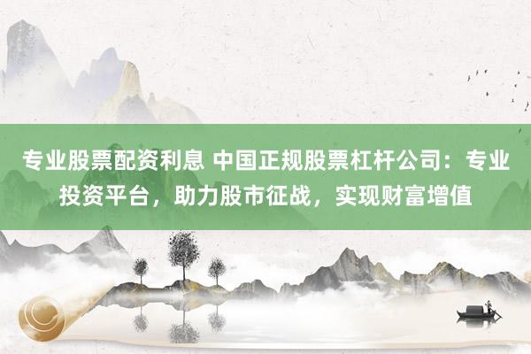 专业股票配资利息 中国正规股票杠杆公司：专业投资平台，助力股市征战，实现财富增值