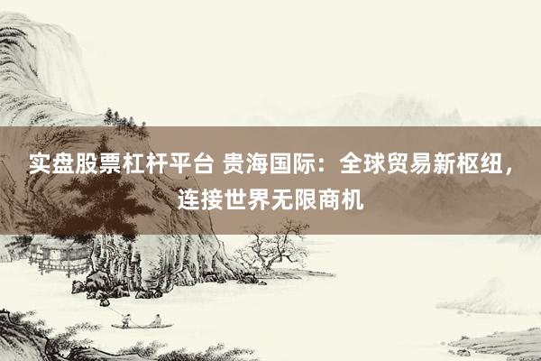 实盘股票杠杆平台 贵海国际：全球贸易新枢纽，连接世界无限商机