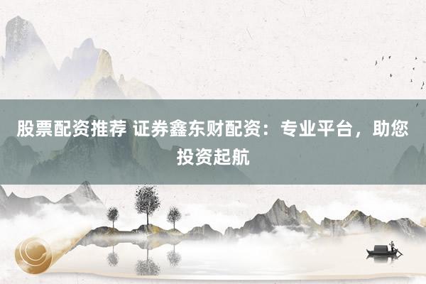 股票配资推荐 证券鑫东财配资：专业平台，助您投资起航