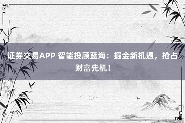 证券交易APP 智能投顾蓝海：掘金新机遇，抢占财富先机！