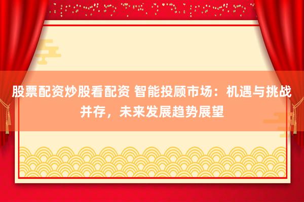 股票配资炒股看配资 智能投顾市场：机遇与挑战并存，未来发展趋势展望