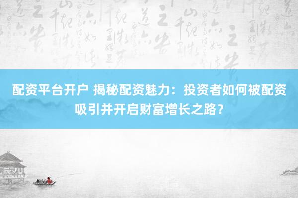 配资平台开户 揭秘配资魅力：投资者如何被配资吸引并开启财富增长之路？