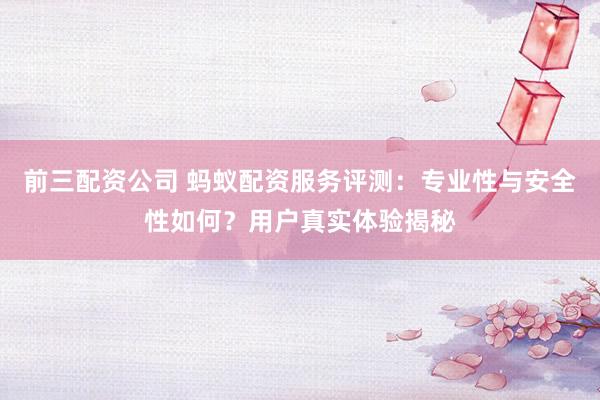 前三配资公司 蚂蚁配资服务评测：专业性与安全性如何？用户真实体验揭秘