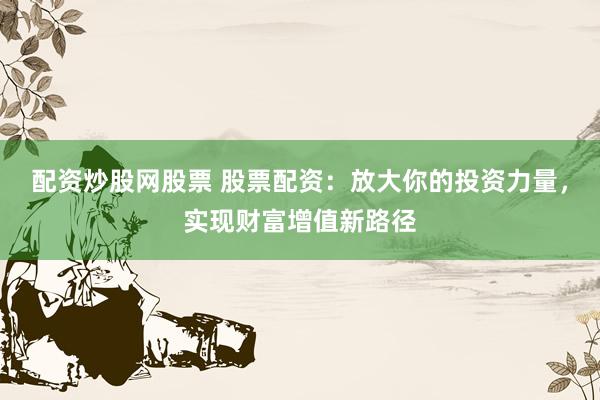 配资炒股网股票 股票配资：放大你的投资力量，实现财富增值新路径