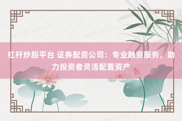 杠杆炒股平台 证券配资公司：专业融资服务，助力投资者灵活配置资产