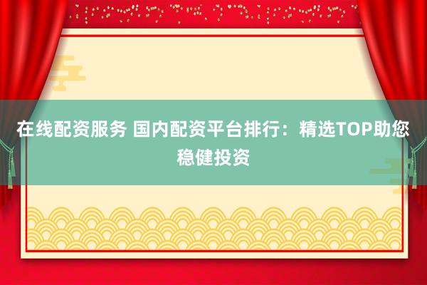在线配资服务 国内配资平台排行：精选TOP助您稳健投资