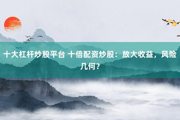 十大杠杆炒股平台 十倍配资炒股：放大收益，风险几何？