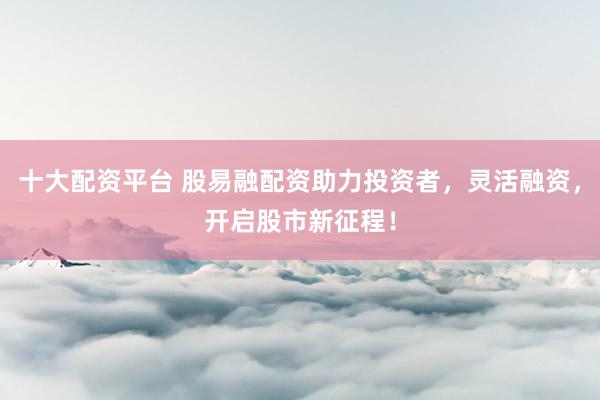 十大配资平台 股易融配资助力投资者，灵活融资，开启股市新征程！