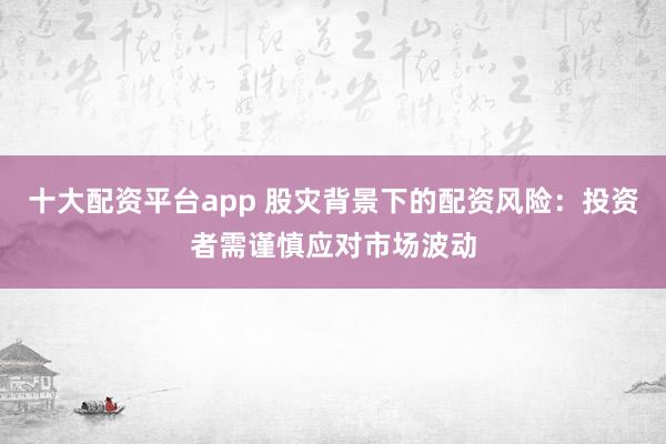 十大配资平台app 股灾背景下的配资风险：投资者需谨慎应对市场波动