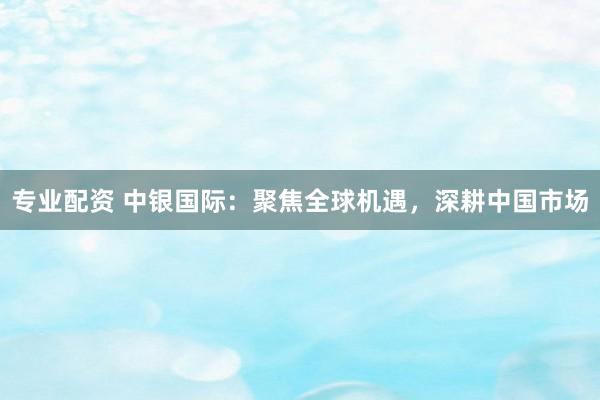 专业配资 中银国际：聚焦全球机遇，深耕中国市场