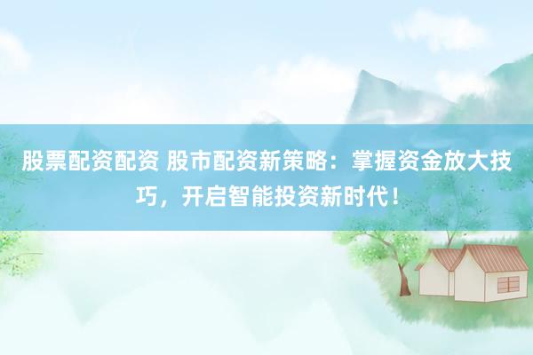 股票配资配资 股市配资新策略：掌握资金放大技巧，开启智能投资新时代！