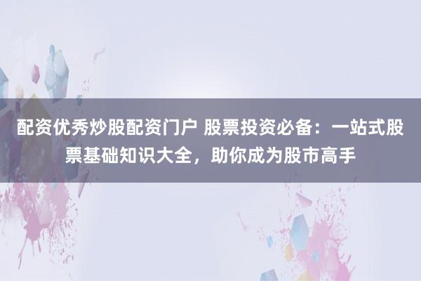 配资优秀炒股配资门户 股票投资必备：一站式股票基础知识大全，助你成为股市高手