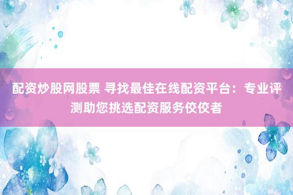 配资炒股网股票 寻找最佳在线配资平台：专业评测助您挑选配资服务佼佼者